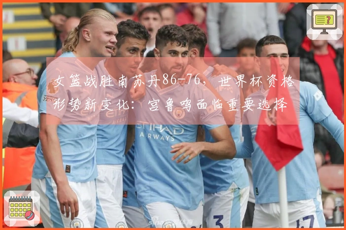 女篮战胜南苏丹86-76，世界杯资格形势新变化：宫鲁鸣面临重要选择