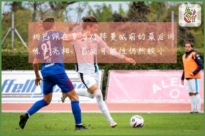 姆巴佩在皇马对阵曼城前的最后训练中亮相，首发可能性仍然较小