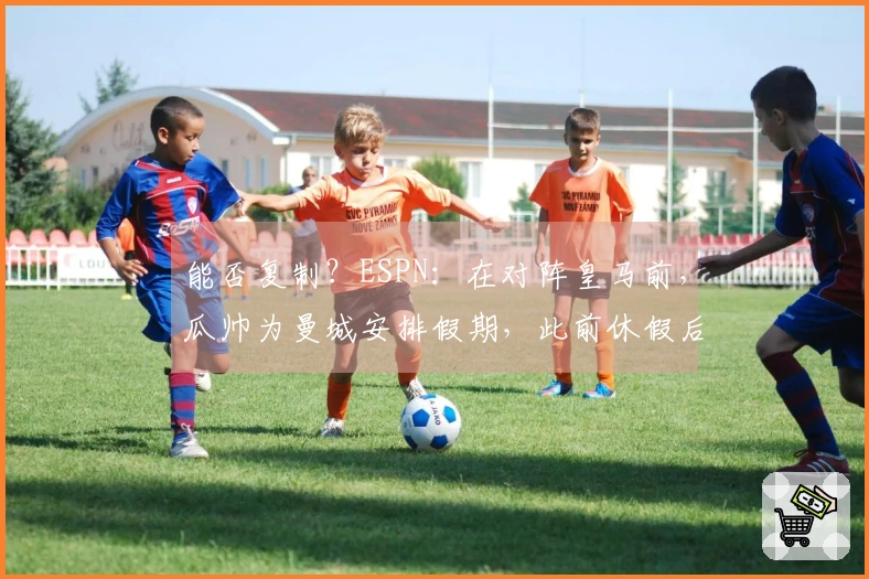 能否复制？ESPN：在对阵皇马前，瓜帅为曼城安排假期，此前休假后曾以4-1战胜多特