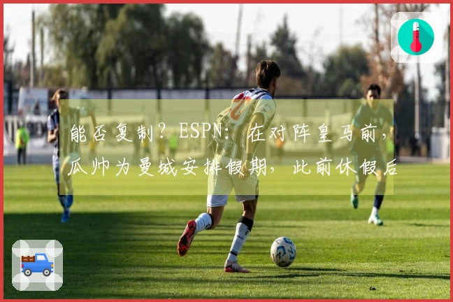 能否复制？ESPN：在对阵皇马前，瓜帅为曼城安排假期，此前休假后曾以4-1战胜多特