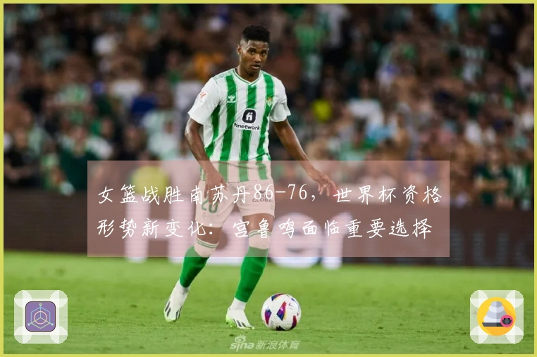 女篮战胜南苏丹86-76，世界杯资格形势新变化：宫鲁鸣面临重要选择