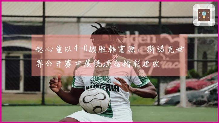 赵心童以4-0战胜韩富源，斯诺克世界公开赛中展现连番精彩进攻