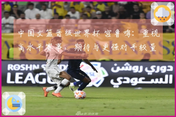 中国女篮晋级世界杯 宫鲁鸣：重视高水平赛事，期待与更强对手较量