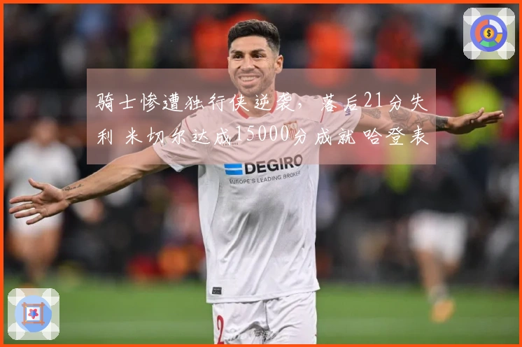 骑士惨遭独行侠逆袭，落后21分失利 米切尔达成15000分成就 哈登表现不佳仅得4分