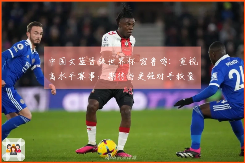 中国女篮晋级世界杯 宫鲁鸣：重视高水平赛事，期待与更强对手较量