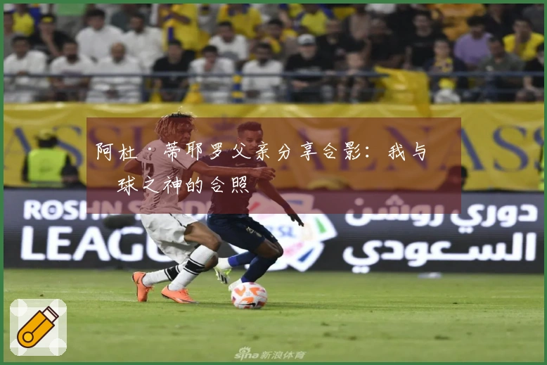 阿杜·蒂耶罗父亲分享合影：我与篮球之神的合照