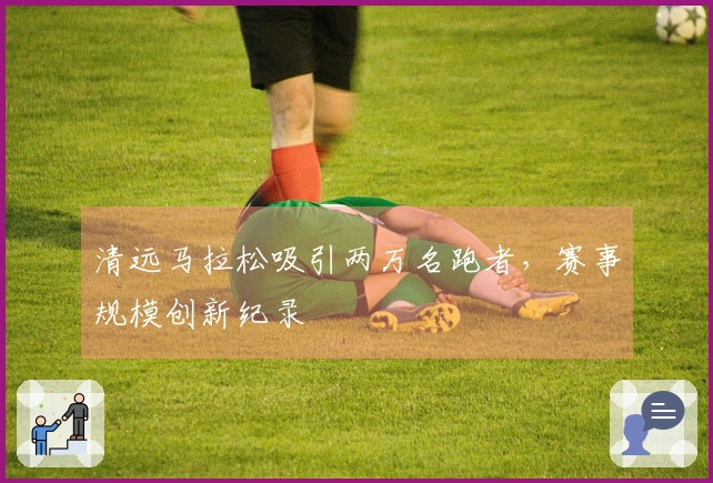 清远马拉松吸引两万名跑者，赛事规模创新纪录